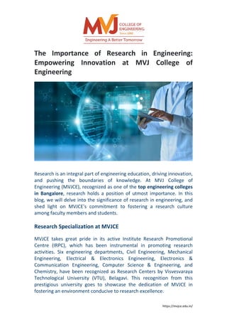 https://mvjce.edu.in/
The Importance of Research in Engineering:
Empowering Innovation at MVJ College of
Engineering
Research is an integral part of engineering education, driving innovation,
and pushing the boundaries of knowledge. At MVJ College of
Engineering (MVJCE), recognized as one of the top engineering colleges
in Bangalore, research holds a position of utmost importance. In this
blog, we will delve into the significance of research in engineering, and
shed light on MVJCE's commitment to fostering a research culture
among faculty members and students.
Research Specialization at MVJCE
MVJCE takes great pride in its active Institute Research Promotional
Centre (IRPC), which has been instrumental in promoting research
activities. Six engineering departments, Civil Engineering, Mechanical
Engineering, Electrical & Electronics Engineering, Electronics &
Communication Engineering, Computer Science & Engineering, and
Chemistry, have been recognized as Research Centers by Visvesvaraya
Technological University (VTU), Belagavi. This recognition from this
prestigious university goes to showcase the dedication of MVJCE in
fostering an environment conducive to research excellence.
 