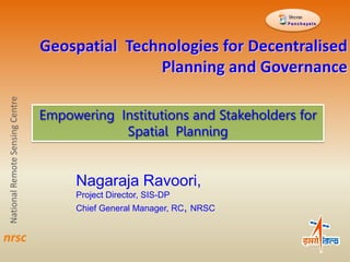 Geospatial Technologies for Decentralised
Planning and Governance
NationalRemoteSensingCentre
P a n c h a ya t s
Empowering Institutions and Stakeholders for
Spatial Planning
nrsc
Nagaraja Ravoori,
Project Director, SIS-DP
Chief General Manager, RC, NRSC
 