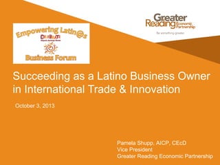 Succeeding as a Latino Business Owner
in International Trade & Innovation
October 3, 2013
Pamela Shupp, AICP, CEcD
Vice President
Greater Reading Economic Partnership
 