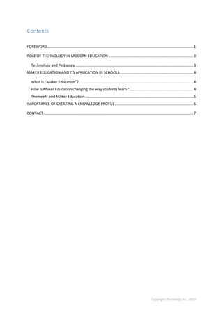 Copyright Themeefy Inc. 2015
Contents
FOREWORD.............................................................................................................................................1
ROLE OF TECHNOLOGY IN MODERN EDUCATION ..................................................................................3
Technology and Pedagogy ..................................................................................................................3
MAKER EDUCATION AND ITS APPLICATION IN SCHOOLS.......................................................................4
What is “Maker Education”?...............................................................................................................4
How is Maker Education changing the way students learn?..............................................................4
Themeefy and Maker Education.........................................................................................................5
IMPORTANCE OF CREATING A KNOWLEDGE PROFILE............................................................................6
CONTACT.................................................................................................................................................7
 