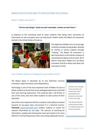 Copyright Themeefy Inc. 2015
MAKER EDUCATION AND ITS APPLICATION IN SCHOOLS
What is “Maker Education”?
“Tell me and I forget. Teach me and I remember. Involve me and I learn.”
A response to the increasing need to move students from being mere consumers of
information to real innovators who can help build a better world, the Maker Ed movement
started in the United States of America.
The objective of Maker Ed is to encourage
creativity amongst young people, develop
an interest in various subjects through
“making.” The Maker Ed movement is
best illustrated in craft and the creation of
actual physical objects and art work. But it
doesn’t stop there. Maker Ed is all about
innovation and thus about new ideas and
new ways to think.
How is Maker Education changing the way students learn?
The Maker Space in education by its very definition nurtures
innovation, experimentation and independence.
Technology is one of the most important tools of Maker Ed since it
allows students to break free of pre-packaged experiences and build
their own learning experiences. This could be with a 3D Printer or
one of the many sites that allow students to take control of their
education.
One of the most important skills for a student is the ability to conduct
research on any given topic and present it in a coherent manner.
Themeefy (www.themeefy.com) enables students to search for
relevant information on any topic. The exercise of searching for
information, reading and choosing the most apt content is far more
efficient in the learning process than consuming readymade lessons.
Learners are no longer
mere consumers of
content but active
participants and
producers of content
in their own right.
This democratization
of learning has made
it a really exciting time
to be an educator.
 