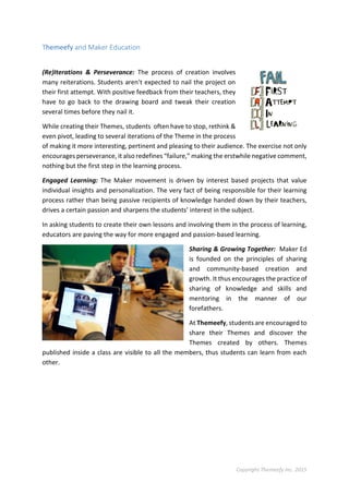 Copyright Themeefy Inc. 2015
Themeefy and Maker Education
(Re)Iterations & Perseverance: The process of creation involves
many reiterations. Students aren’t expected to nail the project on
their first attempt. With positive feedback from their teachers, they
have to go back to the drawing board and tweak their creation
several times before they nail it.
While creating their Themes, students often have to stop, rethink &
even pivot, leading to several iterations of the Theme in the process
of making it more interesting, pertinent and pleasing to their audience. The exercise not only
encourages perseverance, it also redefines “failure,” making the erstwhile negative comment,
nothing but the first step in the learning process.
Engaged Learning: The Maker movement is driven by interest based projects that value
individual insights and personalization. The very fact of being responsible for their learning
process rather than being passive recipients of knowledge handed down by their teachers,
drives a certain passion and sharpens the students’ interest in the subject.
In asking students to create their own lessons and involving them in the process of learning,
educators are paving the way for more engaged and passion-based learning.
Sharing & Growing Together: Maker Ed
is founded on the principles of sharing
and community-based creation and
growth. It thus encourages the practice of
sharing of knowledge and skills and
mentoring in the manner of our
forefathers.
At Themeefy, students are encouraged to
share their Themes and discover the
Themes created by others. Themes
published inside a class are visible to all the members, thus students can learn from each
other.
 