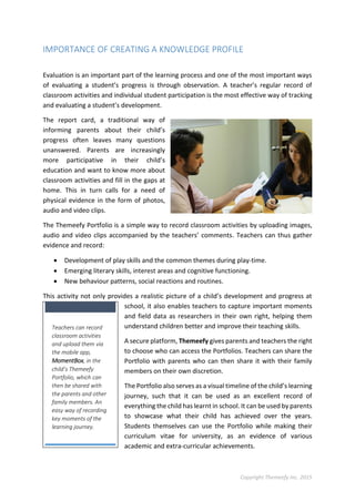 Copyright Themeefy Inc. 2015
IMPORTANCE OF CREATING A KNOWLEDGE PROFILE
Evaluation is an important part of the learning process and one of the most important ways
of evaluating a student’s progress is through observation. A teacher’s regular record of
classroom activities and individual student participation is the most effective way of tracking
and evaluating a student’s development.
The report card, a traditional way of
informing parents about their child’s
progress often leaves many questions
unanswered. Parents are increasingly
more participative in their child’s
education and want to know more about
classroom activities and fill in the gaps at
home. This in turn calls for a need of
physical evidence in the form of photos,
audio and video clips.
The Themeefy Portfolio is a simple way to record classroom activities by uploading images,
audio and video clips accompanied by the teachers’ comments. Teachers can thus gather
evidence and record:
 Development of play skills and the common themes during play-time.
 Emerging literary skills, interest areas and cognitive functioning.
 New behaviour patterns, social reactions and routines.
This activity not only provides a realistic picture of a child’s development and progress at
school, it also enables teachers to capture important moments
and field data as researchers in their own right, helping them
understand children better and improve their teaching skills.
A secure platform, Themeefy gives parents and teachers the right
to choose who can access the Portfolios. Teachers can share the
Portfolio with parents who can then share it with their family
members on their own discretion.
The Portfolio also serves as a visual timeline of the child’s learning
journey, such that it can be used as an excellent record of
everything the child has learnt in school. It can be used by parents
to showcase what their child has achieved over the years.
Students themselves can use the Portfolio while making their
curriculum vitae for university, as an evidence of various
academic and extra-curricular achievements.
Teachers can record
classroom activities
and upload them via
the mobile app,
MomentBox, in the
child’s Themeefy
Portfolio, which can
then be shared with
the parents and other
family members. An
easy way of recording
key moments of the
learning journey.
 