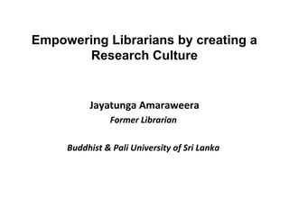 Empowering Librarians by creating a
       Research Culture


          Jayatunga Amaraweera
               Former Librarian

     Buddhist & Pali University of Sri Lanka
 