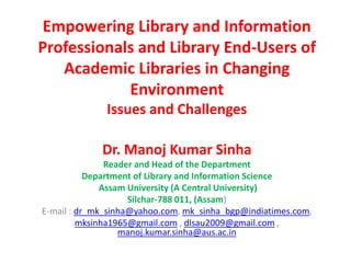 Empowering Library and Information
Professionals and Library End-Users of
Academic Libraries in Changing
Environment
Issues and Challenges
Dr. Manoj Kumar Sinha
Reader and Head of the Department
Department of Library and Information Science
Assam University (A Central University)
Silchar-788 011, (Assam)
E-mail : dr_mk_sinha@yahoo.com, mk_sinha_bgp@indiatimes.com,
mksinha1965@gmail.com , dlsau2009@gmail.com ,
manoj.kumar.sinha@aus.ac.in
 
