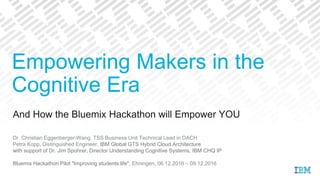 And How the Bluemix Hackathon will Empower YOU
Dr. Christian Eggenberger-Wang, TSS Business Unit Technical Lead in DACH
Petra Kopp, Distinguished Engineer, IBM Global GTS Hybrid Cloud Architecture
with support of Dr. Jim Spohrer, Director Understanding Cognitive Systems, IBM CHQ IP
Bluemix Hackathon Pilot "Improving students life", Ehningen, 06.12.2016 – 09.12.2016
Empowering Makers in the
Cognitive Era
 