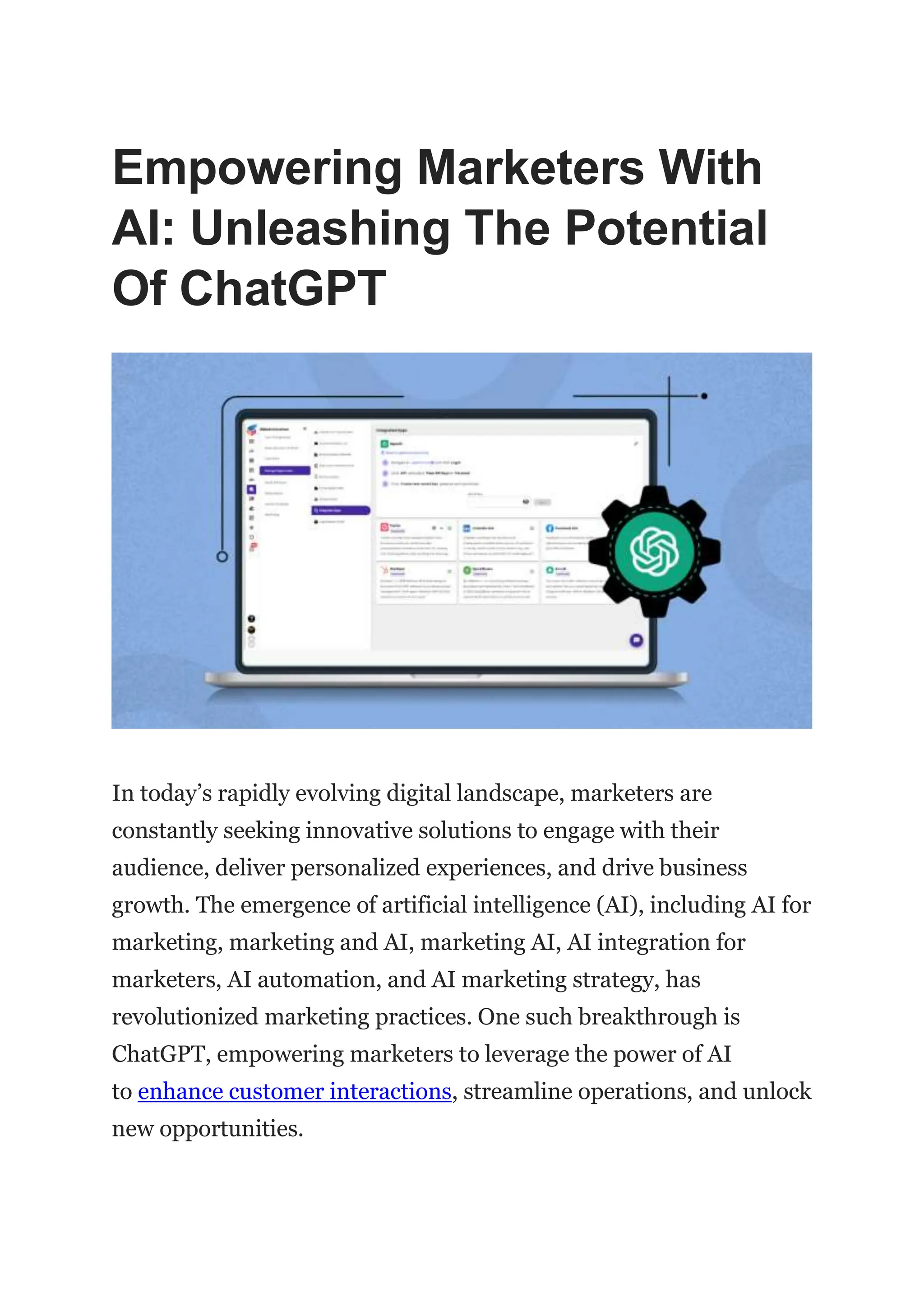 Empowering Marketers With
AI: Unleashing The Potential
Of ChatGPT
In today’s rapidly evolving digital landscape, marketers are
constantly seeking innovative solutions to engage with their
audience, deliver personalized experiences, and drive business
growth. The emergence of artificial intelligence (AI), including AI for
marketing, marketing and AI, marketing AI, AI integration for
marketers, AI automation, and AI marketing strategy, has
revolutionized marketing practices. One such breakthrough is
ChatGPT, empowering marketers to leverage the power of AI
to enhance customer interactions, streamline operations, and unlock
new opportunities.
 