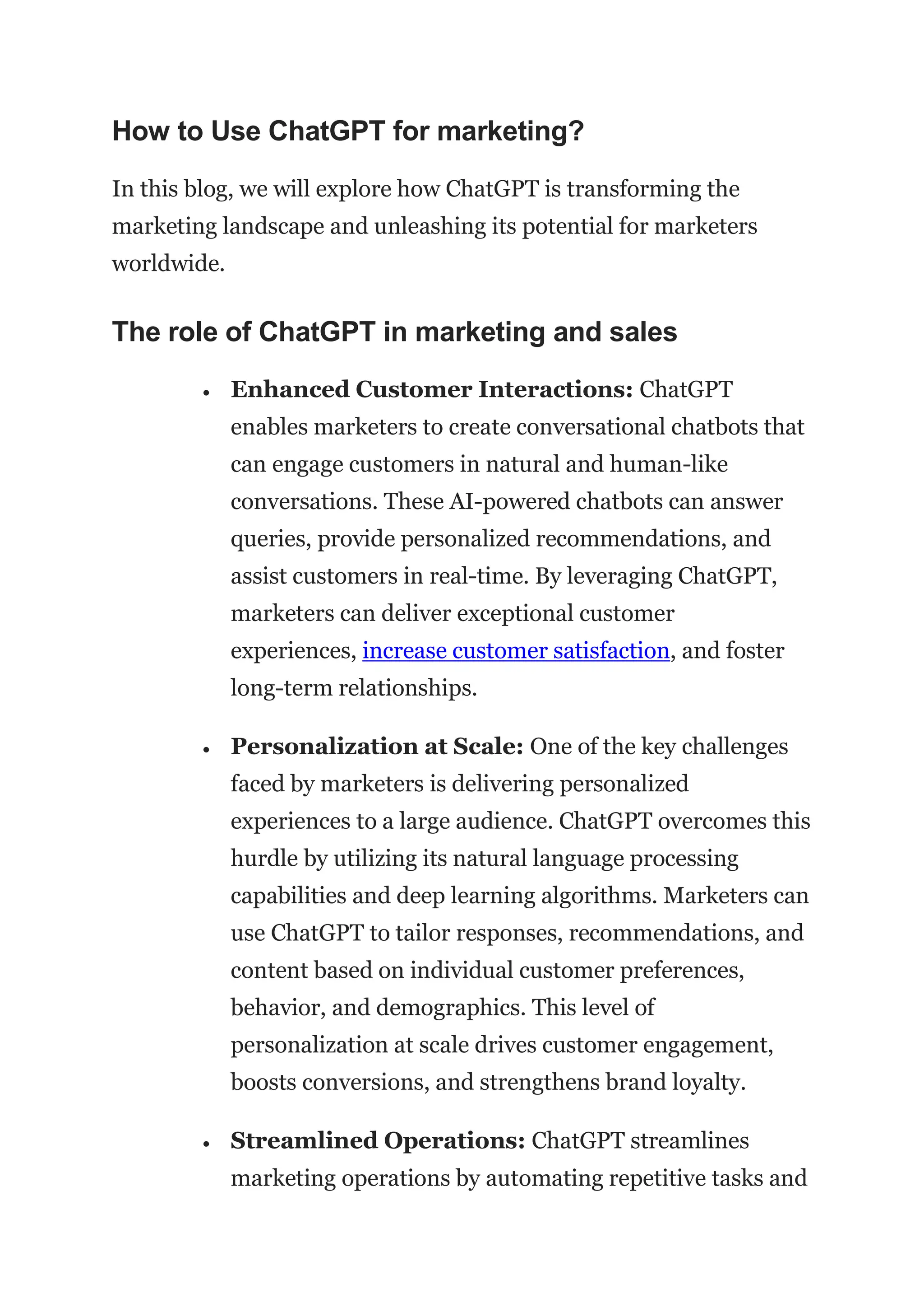 How to Use ChatGPT for marketing?
In this blog, we will explore how ChatGPT is transforming the
marketing landscape and unleashing its potential for marketers
worldwide.
The role of ChatGPT in marketing and sales
 Enhanced Customer Interactions: ChatGPT
enables marketers to create conversational chatbots that
can engage customers in natural and human-like
conversations. These AI-powered chatbots can answer
queries, provide personalized recommendations, and
assist customers in real-time. By leveraging ChatGPT,
marketers can deliver exceptional customer
experiences, increase customer satisfaction, and foster
long-term relationships.
 Personalization at Scale: One of the key challenges
faced by marketers is delivering personalized
experiences to a large audience. ChatGPT overcomes this
hurdle by utilizing its natural language processing
capabilities and deep learning algorithms. Marketers can
use ChatGPT to tailor responses, recommendations, and
content based on individual customer preferences,
behavior, and demographics. This level of
personalization at scale drives customer engagement,
boosts conversions, and strengthens brand loyalty.
 Streamlined Operations: ChatGPT streamlines
marketing operations by automating repetitive tasks and
 