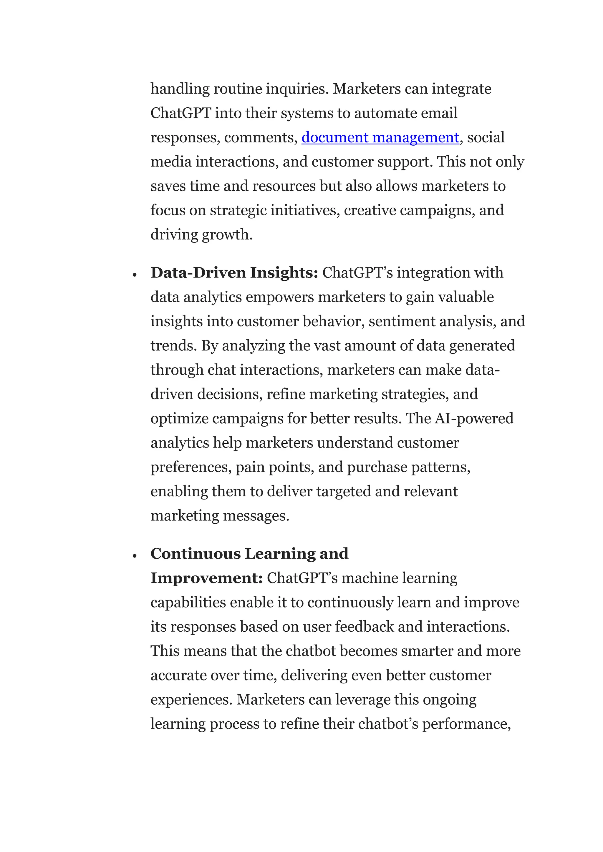 handling routine inquiries. Marketers can integrate
ChatGPT into their systems to automate email
responses, comments, document management, social
media interactions, and customer support. This not only
saves time and resources but also allows marketers to
focus on strategic initiatives, creative campaigns, and
driving growth.
 Data-Driven Insights: ChatGPT’s integration with
data analytics empowers marketers to gain valuable
insights into customer behavior, sentiment analysis, and
trends. By analyzing the vast amount of data generated
through chat interactions, marketers can make data-
driven decisions, refine marketing strategies, and
optimize campaigns for better results. The AI-powered
analytics help marketers understand customer
preferences, pain points, and purchase patterns,
enabling them to deliver targeted and relevant
marketing messages.
 Continuous Learning and
Improvement: ChatGPT’s machine learning
capabilities enable it to continuously learn and improve
its responses based on user feedback and interactions.
This means that the chatbot becomes smarter and more
accurate over time, delivering even better customer
experiences. Marketers can leverage this ongoing
learning process to refine their chatbot’s performance,
 