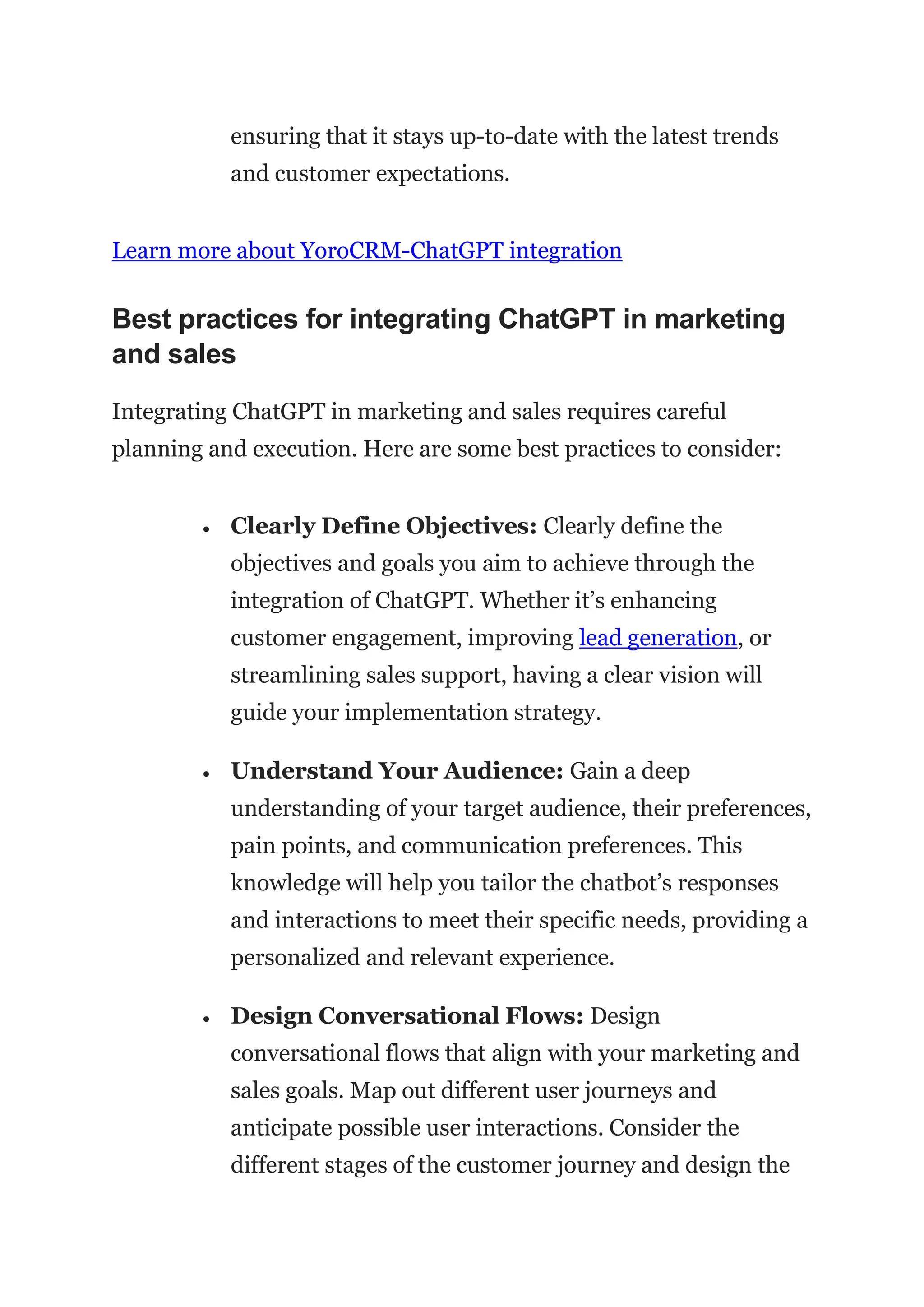 ensuring that it stays up-to-date with the latest trends
and customer expectations.
Learn more about YoroCRM-ChatGPT integration
Best practices for integrating ChatGPT in marketing
and sales
Integrating ChatGPT in marketing and sales requires careful
planning and execution. Here are some best practices to consider:
 Clearly Define Objectives: Clearly define the
objectives and goals you aim to achieve through the
integration of ChatGPT. Whether it’s enhancing
customer engagement, improving lead generation, or
streamlining sales support, having a clear vision will
guide your implementation strategy.
 Understand Your Audience: Gain a deep
understanding of your target audience, their preferences,
pain points, and communication preferences. This
knowledge will help you tailor the chatbot’s responses
and interactions to meet their specific needs, providing a
personalized and relevant experience.
 Design Conversational Flows: Design
conversational flows that align with your marketing and
sales goals. Map out different user journeys and
anticipate possible user interactions. Consider the
different stages of the customer journey and design the
 