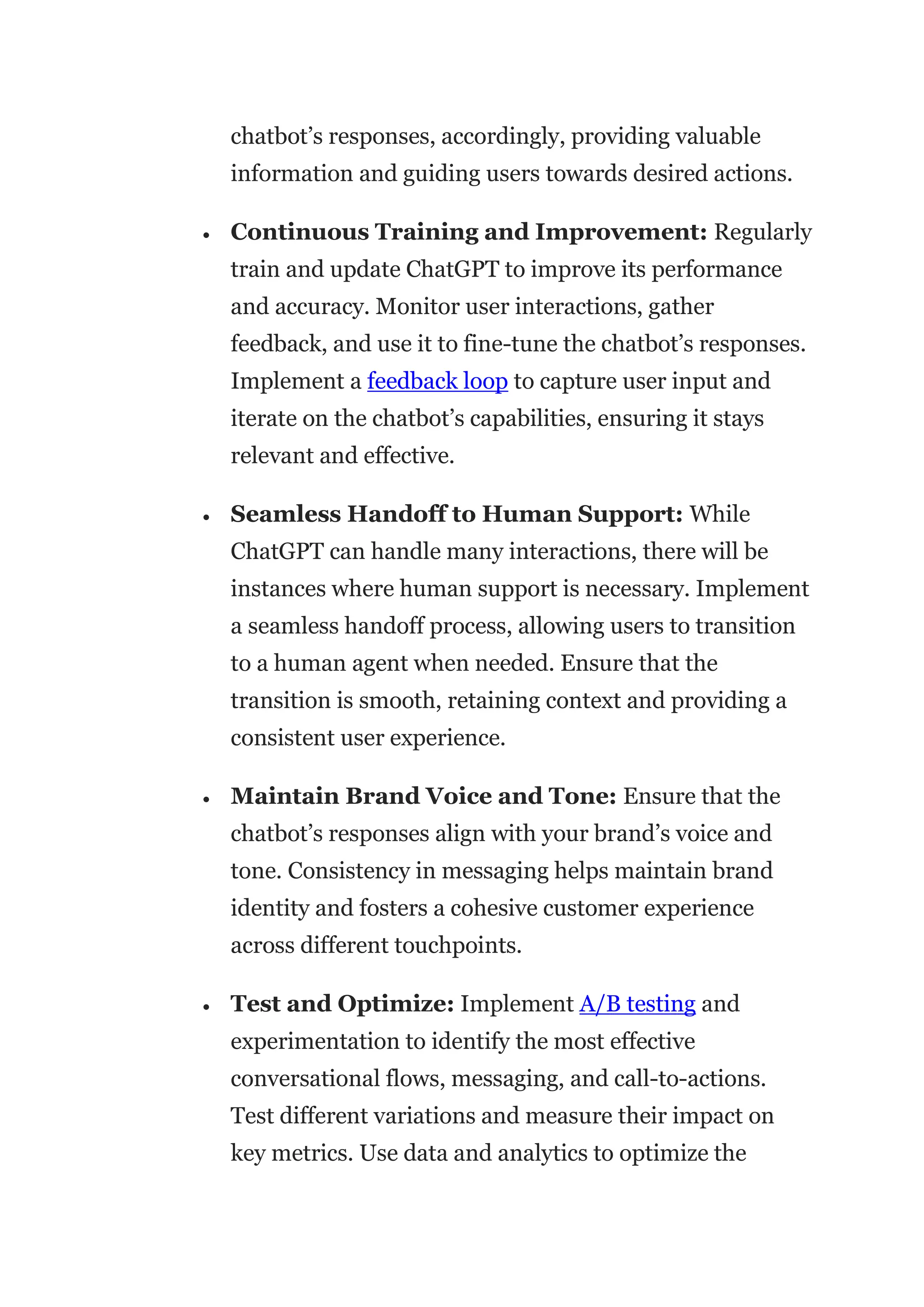 chatbot’s responses, accordingly, providing valuable
information and guiding users towards desired actions.
 Continuous Training and Improvement: Regularly
train and update ChatGPT to improve its performance
and accuracy. Monitor user interactions, gather
feedback, and use it to fine-tune the chatbot’s responses.
Implement a feedback loop to capture user input and
iterate on the chatbot’s capabilities, ensuring it stays
relevant and effective.
 Seamless Handoff to Human Support: While
ChatGPT can handle many interactions, there will be
instances where human support is necessary. Implement
a seamless handoff process, allowing users to transition
to a human agent when needed. Ensure that the
transition is smooth, retaining context and providing a
consistent user experience.
 Maintain Brand Voice and Tone: Ensure that the
chatbot’s responses align with your brand’s voice and
tone. Consistency in messaging helps maintain brand
identity and fosters a cohesive customer experience
across different touchpoints.
 Test and Optimize: Implement A/B testing and
experimentation to identify the most effective
conversational flows, messaging, and call-to-actions.
Test different variations and measure their impact on
key metrics. Use data and analytics to optimize the
 