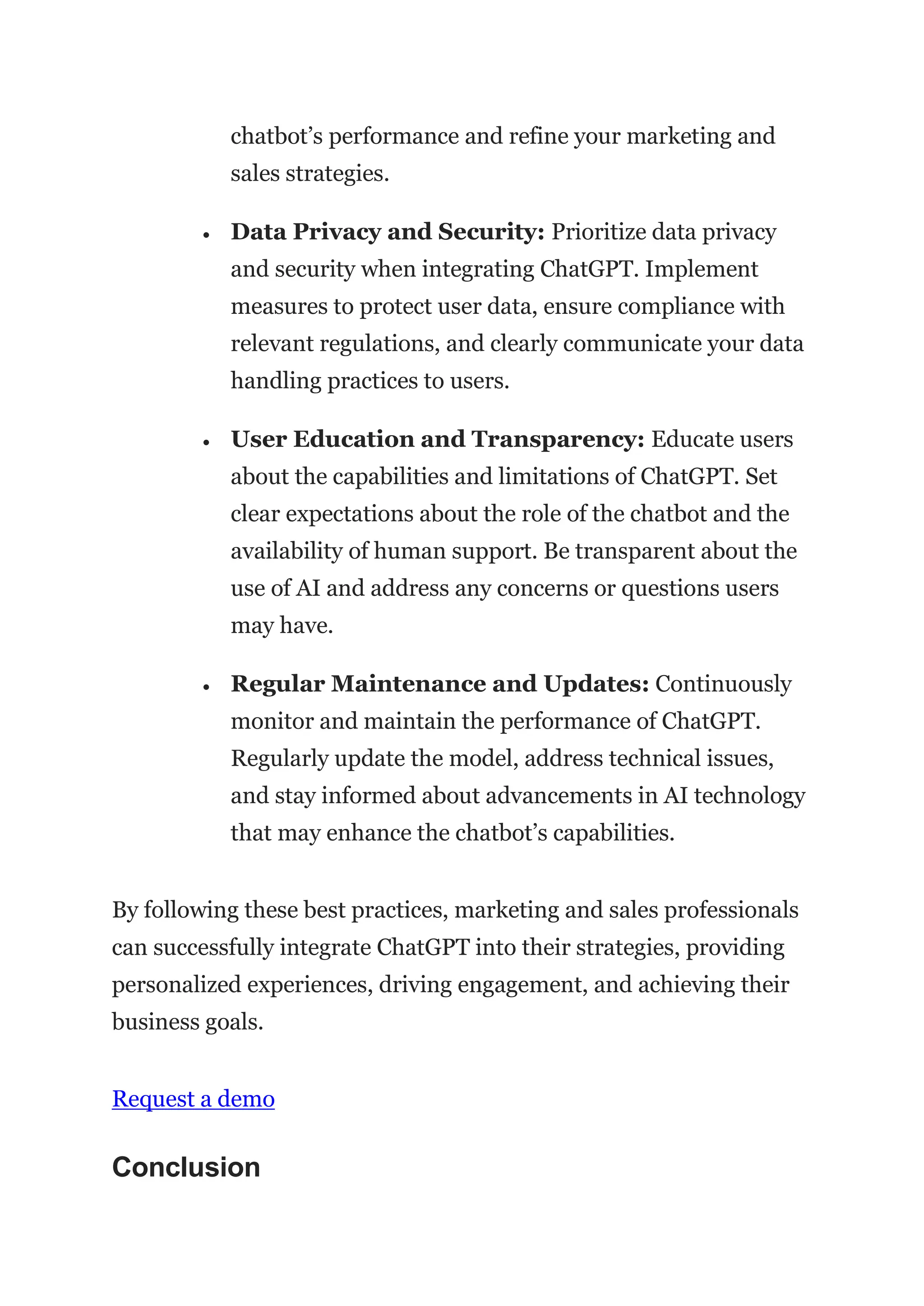 chatbot’s performance and refine your marketing and
sales strategies.
 Data Privacy and Security: Prioritize data privacy
and security when integrating ChatGPT. Implement
measures to protect user data, ensure compliance with
relevant regulations, and clearly communicate your data
handling practices to users.
 User Education and Transparency: Educate users
about the capabilities and limitations of ChatGPT. Set
clear expectations about the role of the chatbot and the
availability of human support. Be transparent about the
use of AI and address any concerns or questions users
may have.
 Regular Maintenance and Updates: Continuously
monitor and maintain the performance of ChatGPT.
Regularly update the model, address technical issues,
and stay informed about advancements in AI technology
that may enhance the chatbot’s capabilities.
By following these best practices, marketing and sales professionals
can successfully integrate ChatGPT into their strategies, providing
personalized experiences, driving engagement, and achieving their
business goals.
Request a demo
Conclusion
 