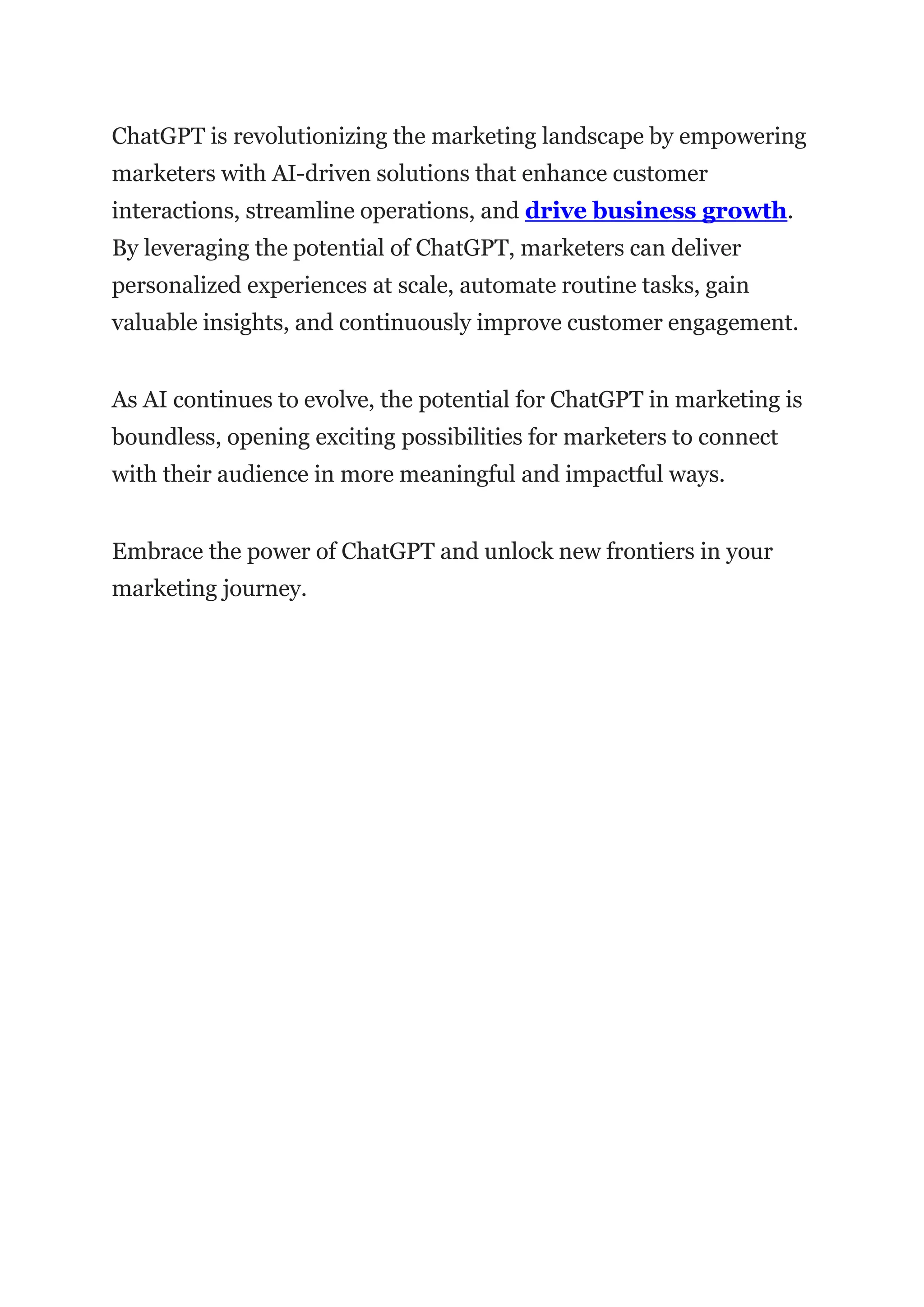 ChatGPT is revolutionizing the marketing landscape by empowering
marketers with AI-driven solutions that enhance customer
interactions, streamline operations, and drive business growth.
By leveraging the potential of ChatGPT, marketers can deliver
personalized experiences at scale, automate routine tasks, gain
valuable insights, and continuously improve customer engagement.
As AI continues to evolve, the potential for ChatGPT in marketing is
boundless, opening exciting possibilities for marketers to connect
with their audience in more meaningful and impactful ways.
Embrace the power of ChatGPT and unlock new frontiers in your
marketing journey.
 
