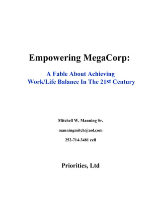 Empowering MegaCorp:
     A Fable About Achieving
Work/Life Balance In The 21st Century




          Mitchell W. Manning Sr.

          manningmitch@aol.com

             252-714-3481 cell




           Priorities, Ltd
 