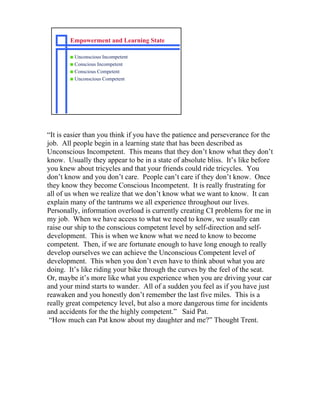 Empowerment and Learning State

       s Unconscious Incompetent
       s Conscious Incompetent
       s Conscious Competent
       s Unconscious Competent




“It is easier than you think if you have the patience and perseverance for the
job. All people begin in a learning state that has been described as
Unconscious Incompetent. This means that they don’t know what they don’t
know. Usually they appear to be in a state of absolute bliss. It’s like before
you knew about tricycles and that your friends could ride tricycles. You
don’t know and you don’t care. People can’t care if they don’t know. Once
they know they become Conscious Incompetent. It is really frustrating for
all of us when we realize that we don’t know what we want to know. It can
explain many of the tantrums we all experience throughout our lives.
Personally, information overload is currently creating CI problems for me in
my job. When we have access to what we need to know, we usually can
raise our ship to the conscious competent level by self-direction and self-
development. This is when we know what we need to know to become
competent. Then, if we are fortunate enough to have long enough to really
develop ourselves we can achieve the Unconscious Competent level of
development. This when you don’t even have to think about what you are
doing. It’s like riding your bike through the curves by the feel of the seat.
Or, maybe it’s more like what you experience when you are driving your car
and your mind starts to wander. All of a sudden you feel as if you have just
reawaken and you honestly don’t remember the last five miles. This is a
really great competency level, but also a more dangerous time for incidents
and accidents for the the highly competent.” Said Pat.
 “How much can Pat know about my daughter and me?” Thought Trent.
 