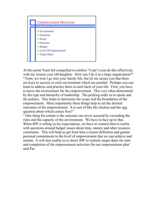 Empowerment Decisions

           Environment
           Hierarchy
           Scope
           Outcome
           Budget
           Level Of Empowerment
           Target Dates




At this point Trent felt compelled to confess “I can’t even do this effectively
with my sixteen year old daughter. How can I do it in a large organization?”
“Trent, we won’t go into your family life, but let me assure you that there
are keys to success in each environment which are parallel. Perhaps you can
learn to address and practice them in each facet of your life. First, you have
to know the environment for the empowerment. This very often determined
by the type and hierarchy of leadership. The pecking order so to speak and
the politics. This helps to determine the scope and the boundaries of the
empowerment. More importantly these things help to set the desired
outcomes of the empowerment. It is sort of like the chicken and the egg
question about which comes first?”
“ One thing for certain is the outcome can never succeed by exceeding the
rules and the capacity of the environment. We have to face up to that.
When BW is telling us his expectations, we have to connect him to reality
with questions around budget issues about time, money and other resource
constraints. This will help us get from him a clearer definition and greater
personal commitment to the level of empowerment that we can achieve and
sustain. It will also enable us to direct BW to realistic target dates for start
and completion of the empowerment activities for our empowerment plan’
said Pat.
 