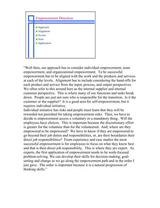 Empowerment Direction

        s Approach
        s Alignment
        s Access
        s Area
        s Application




“Well then, our approach has to consider individual empowerment, team
empowerment, and organizational empowerment. To be successful
empowerment has to be aligned with the work and the products and services
at each of the levels. Alignment has to include considering the hand-offs for
each product and service from the input, process, and output perspectives.
We often refer to this around here as the internal supplier and internal
customer perspective. This is where many of our functions and tasks break
down. People are just not sure who is responsible for the transition. Is it the
customer or the supplier? It is a good area for self-empowerment, but it
requires individual initiative.
Individual initiative has risks and people must learn that they will be
rewarded not punished for taking empowerment risks. Then, we have to
decide is empowerment access a voluntary or a mandatory thing. Will the
employees have choices. This is important because the discretionary effort
is greater for the volunteer than for the volunteered. And, where are they
empowered to be empowered? We have to know if they are empowered to
go beyond their job duties and responsibilities, or, are their boundaries their
direct job responsibilities? From experience and case studies the most
successful empowerment is for employees to focus on what they know best
and that is their direct job responsibility. This is where they are expert. As
experts, the first application of empowerment needs to be work-focused
problem-solving. We can develop their skills for decision-making, goal-
setting and change as we go along the empowerment path and in the order I
just gave. The order is important because it is a natural progression of
thinking skills.”
 