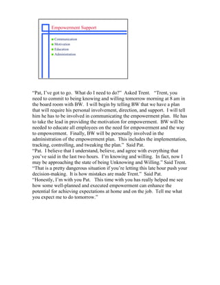 Empowerment Support

         s Communication
         s Motivation
         s Education
         s Administration




“Pat, I’ve got to go. What do I need to do?” Asked Trent. “Trent, you
need to commit to being knowing and willing tomorrow morning at 8 am in
the board room with BW. I will begin by telling BW that we have a plan
that will require his personal involvement, direction, and support. I will tell
him he has to be involved in communicating the empowerment plan. He has
to take the lead in providing the motivation for empowerment. BW will be
needed to educate all employees on the need for empowerment and the way
to empowerment. Finally, BW will be personally involved in the
administration of the empowerment plan. This includes the implementation,
tracking, controlling, and tweaking the plan.” Said Pat.
“Pat. I believe that I understand, believe, and agree with everything that
you’ve said in the last two hours. I’m knowing and willing. In fact, now I
may be approaching the state of being Unknowing and Willing.” Said Trent.
“That is a pretty dangerous situation if you’re letting this late hour push your
decision-making. It is how mistakes are made Trent.” Said Pat.
“Honestly, I’m with you Pat. This time with you has really helped me see
how some well-planned and executed empowerment can enhance the
potential for achieving expectations at home and on the job. Tell me what
you expect me to do tomorrow.”
 