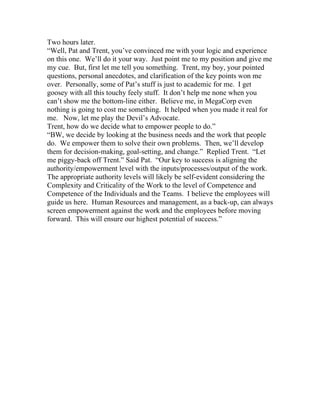Two hours later.
“Well, Pat and Trent, you’ve convinced me with your logic and experience
on this one. We’ll do it your way. Just point me to my position and give me
my cue. But, first let me tell you something. Trent, my boy, your pointed
questions, personal anecdotes, and clarification of the key points won me
over. Personally, some of Pat’s stuff is just to academic for me. I get
goosey with all this touchy feely stuff. It don’t help me none when you
can’t show me the bottom-line either. Believe me, in MegaCorp even
nothing is going to cost me something. It helped when you made it real for
me. Now, let me play the Devil’s Advocate.
Trent, how do we decide what to empower people to do.”
“BW, we decide by looking at the business needs and the work that people
do. We empower them to solve their own problems. Then, we’ll develop
them for decision-making, goal-setting, and change.” Replied Trent. “Let
me piggy-back off Trent.” Said Pat. “Our key to success is aligning the
authority/empowerment level with the inputs/processes/output of the work.
The appropriate authority levels will likely be self-evident considering the
Complexity and Criticality of the Work to the level of Competence and
Competence of the Individuals and the Teams. I believe the employees will
guide us here. Human Resources and management, as a back-up, can always
screen empowerment against the work and the employees before moving
forward. This will ensure our highest potential of success.”
 