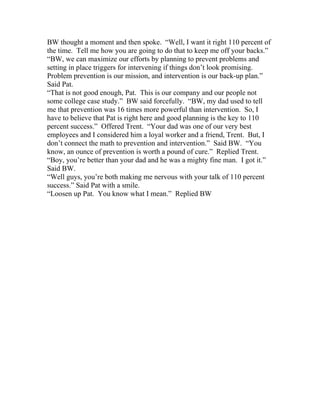 BW thought a moment and then spoke. “Well, I want it right 110 percent of
the time. Tell me how you are going to do that to keep me off your backs.”
“BW, we can maximize our efforts by planning to prevent problems and
setting in place triggers for intervening if things don’t look promising.
Problem prevention is our mission, and intervention is our back-up plan.”
Said Pat.
“That is not good enough, Pat. This is our company and our people not
some college case study.” BW said forcefully. “BW, my dad used to tell
me that prevention was 16 times more powerful than intervention. So, I
have to believe that Pat is right here and good planning is the key to 110
percent success.” Offered Trent. “Your dad was one of our very best
employees and I considered him a loyal worker and a friend, Trent. But, I
don’t connect the math to prevention and intervention.” Said BW. “You
know, an ounce of prevention is worth a pound of cure.” Replied Trent.
“Boy, you’re better than your dad and he was a mighty fine man. I got it.”
Said BW.
“Well guys, you’re both making me nervous with your talk of 110 percent
success.” Said Pat with a smile.
“Loosen up Pat. You know what I mean.” Replied BW
 