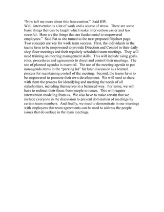 “Now tell me more about this Intervention.” Said BW.
Well, intervention is a lot of work and a source of stress. There are some
basic things that can be taught which make intervention easier and less
stressful. Here are the things that are fundamental to empowered
employees.” Said Pat as she turned to the next prepared flipchart page.
Two concepts are key for work team success. First, the individuals in the
teams have to be empowered to provide Direction and Control in their daily
shop floor meetings and their regularly scheduled team meetings. They will
need training on meeting management skills. This will include using goals,
roles, procedures and agreements to direct and control their meetings. The
use of planned agendas is essential. The use of the meeting agenda to put
non-agenda items in the “parking lot” for later discussion is a learned
process for maintaining control of the meeting. Second, the teams have to
be empowered to promote their own development. We will need to share
with them the process for identifying and meeting the needs of all
stakeholders, including themselves in a balanced way. For some, we will
have to redirect their focus from people to issues. This will require
intervention modeling from us. We also have to make certain that we
include everyone in the discussion to prevent domination of meetings by
certain team members. And finally, we need to demonstrate in our meetings
with employees that team agreements can be used to address the people
issues that do surface in the team meetings.
 