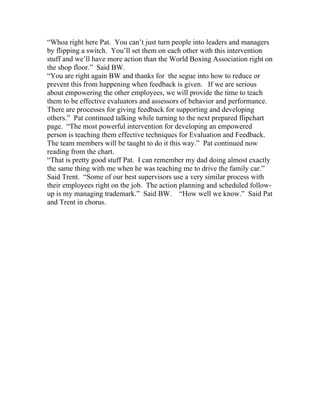 “Whoa right here Pat. You can’t just turn people into leaders and managers
by flipping a switch. You’ll set them on each other with this intervention
stuff and we’ll have more action than the World Boxing Association right on
the shop floor.” Said BW.
“You are right again BW and thanks for the segue into how to reduce or
prevent this from happening when feedback is given. If we are serious
about empowering the other employees, we will provide the time to teach
them to be effective evaluators and assessors of behavior and performance.
There are processes for giving feedback for supporting and developing
others.” Pat continued talking while turning to the next prepared flipchart
page. “The most powerful intervention for developing an empowered
person is teaching them effective techniques for Evaluation and Feedback.
The team members will be taught to do it this way.” Pat continued now
reading from the chart.
“That is pretty good stuff Pat. I can remember my dad doing almost exactly
the same thing with me when he was teaching me to drive the family car.”
Said Trent. “Some of our best supervisors use a very similar process with
their employees right on the job. The action planning and scheduled follow-
up is my managing trademark.” Said BW. “How well we know.” Said Pat
and Trent in chorus.
 