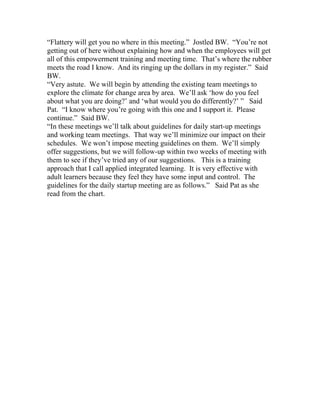 “Flattery will get you no where in this meeting.” Jostled BW. “You’re not
getting out of here without explaining how and when the employees will get
all of this empowerment training and meeting time. That’s where the rubber
meets the road I know. And its ringing up the dollars in my register.” Said
BW.
“Very astute. We will begin by attending the existing team meetings to
explore the climate for change area by area. We’ll ask ‘how do you feel
about what you are doing?’ and ‘what would you do differently?’ ” Said
Pat. “I know where you’re going with this one and I support it. Please
continue.” Said BW.
“In these meetings we’ll talk about guidelines for daily start-up meetings
and working team meetings. That way we’ll minimize our impact on their
schedules. We won’t impose meeting guidelines on them. We’ll simply
offer suggestions, but we will follow-up within two weeks of meeting with
them to see if they’ve tried any of our suggestions. This is a training
approach that I call applied integrated learning. It is very effective with
adult learners because they feel they have some input and control. The
guidelines for the daily startup meeting are as follows.” Said Pat as she
read from the chart.
 