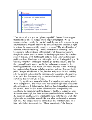 Empower

          s   To invest with legal authority; authorize.
                                    or
          Enable
          s To supply with the means, knowledge, or
            opportunity to be or do something.
          s To make feasible or possible.
          s To give legal power, capacity, or sanction to.




“First let me tell you, you are right on target BW. Second, let me suggest
that maybe it’s time we ramped up our empowerment plan. We’ve
implemented successfully the pay for knowledge and skills program, the pay
for performance program, and now the time, and business situation, is right
to activate the management by objectives program.” The Vice President of
Human Resources offered up. “Geez, another flavor of the day. I’m
beginning to feel more than a little violated by all this empowerment”,
thought the newest supervisor from the Technogadget area of the principle
product division. With that thought, he let his mind slip away to his real
problem at hand, his sixteen year old daughter and her driving privileges. “It
was only yesterday,” he thought, “that she got her first tricycle. She was
three years old and it was a reward to her and everyone around her for
surviving her terrible twos. Gosh, that was so easy and so fun. Watching
her reaction to her shiny red and chrome dream machine. Teaching her to
pedal. She got it backwards at first, but then pretty soon she was scooting
after the cat and endangering the furniture and whatever and who ever was
in her path. But that was so easy because she learned quickly and insisted
on ‘let me do it myself’”, he thought.
       “By age five she was ready for her first bicycle with training wheels.
What an experience. She couldn’t live with the training wheels and couldn’t
ride without them. It didn’t take her that long though to get her bearings and
her balance. Then she was master of her machine. Competently and
confidently she pedaled around the driveway. I did have to keep her away
from the street though, and there were those skinned elbows and knees. But,
she caught on quickly and was impatient to move on to the next level. Her
eighteen inch trainer bike was still like new when she insisted on a twenty
inch bike. Just imagine the wear on that bike. She rode the wheels off at
least twice before she was eleven. “Those were the days”, he thought.
 