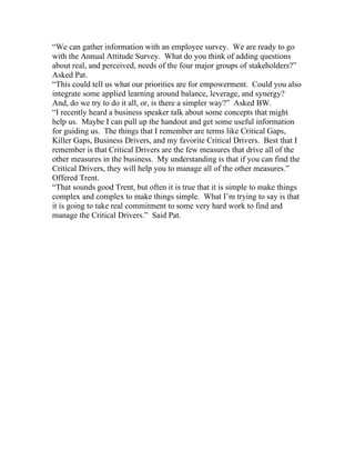 “We can gather information with an employee survey. We are ready to go
with the Annual Attitude Survey. What do you think of adding questions
about real, and perceived, needs of the four major groups of stakeholders?”
Asked Pat.
“This could tell us what our priorities are for empowerment. Could you also
integrate some applied learning around balance, leverage, and synergy?
And, do we try to do it all, or, is there a simpler way?” Asked BW.
“I recently heard a business speaker talk about some concepts that might
help us. Maybe I can pull up the handout and get some useful information
for guiding us. The things that I remember are terms like Critical Gaps,
Killer Gaps, Business Drivers, and my favorite Critical Drivers. Best that I
remember is that Critical Drivers are the few measures that drive all of the
other measures in the business. My understanding is that if you can find the
Critical Drivers, they will help you to manage all of the other measures.”
Offered Trent.
“That sounds good Trent, but often it is true that it is simple to make things
complex and complex to make things simple. What I’m trying to say is that
it is going to take real commitment to some very hard work to find and
manage the Critical Drivers.” Said Pat.
 