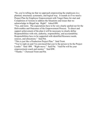“So, you’re telling me that we approach empowering the employees in a
planned, structured, systematic, and logical way. It sounds as if we need a
Project Plan for Employee Empowerment with Target Dates for start and
Completion of Actions to address the Situations and issues that we
acknowledge in MegaCorp. Right? Asked BW.
“Yes, and more. The expectations have to be very clearly spelled out for the
Deliverables and Outcomes of the Empowerment Process. To direct and
support achievement of the plan it will be necessary to clearly define
Responsibilities with role, authority, responsibility, and accountability.
Responsibilities have to be supported with identified Resource needs,
sources, and allocations.” Said Pat.
“This is just like a Production Project Plan.” Said Trent.
“You’re right on and I’m convinced that you’re the person to be the Project
Leader.” Said BW. “Right move.” Said Pat. “And Pat will be your
empowerment coach and mentor.” Said BW.
“Thanks.” Chorused Trent and Pat.
 