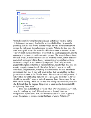 Power

         s   The ability or capacity to act or perform
             effectively.

         s   Em or en -
             –   To put into or onto.
             –   To cover or provide with.
             –   To cause to be.
             –   Thoroughly.




“It really is unbelievable that she is sixteen and already has two traffic
violations and one nearly fatal traffic accident behind her. It was only
yesterday that she was twelve and she bought her first mountain bike with
money she had saved from chores and presents. What a day that was. As
soon as we got it home, she wanted to ride across town to a friend's house.
That’s when I explained the rules of the road, the safety precautions, and the
necessity to keep an eye out for the other person. She seemed disappointed,
but took it well, when we insisted that she wear the helmet, elbow and knee
pads, thick socks and biking shoes. Her reaction, when she learned these
items were our gift to her, was totally expected. That’s why we were
prepared to explain to her that it was more for us, than for her. She was not
exactly receptive or convinced. But what the heck, I was never really
convinced, or sympathetic, when my dad or mom told me that it hurt them
more than it hurt me. It was with great fanfare that we set off on our first
journey across town to the friend's house. We were excited and prepared. I
followed on my old beat up Schwinn not to close, and not to far. After the
first block, she didn’t seem to notice I was even there. It was more for me
than for her anyway. After all, she had been riding for almost ten years and
she definitely had the balance thing down to an art as she demonstrated by
straightening those turns.”
        Trent was snatched back to reality when BW’s voice intoned, “Trent,
what do you have my boy? When those worry lines of yours are
overpowered by that look, that, that determined smile of yours it gives it
away. Something is cooking inside that head of yours. What is it?”
 