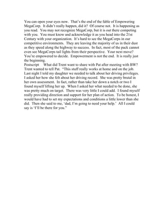 You can open your eyes now. That’s the end of the fable of Empowering
MegaCorp. It didn’t really happen, did it? Of course not. It is happening as
you read. You may not recognize MegaCorp, but it is out there competing
with you. You must know and acknowledge it as you head into the 21st
Century with your organization. It’s hard to see the MegaCorps in our
competitive environments. They are leaving the majority of us in their dust
as they speed along the highway to success. In fact, most of the pack cannot
even see MegaCorps tail lights from their perspective. Your next move?
You’re empowered to decide. Empowerment is not the end. It is really just
the beginning.
Postscript What did Trent want to share with Pat after meeting with BW?
Trent wanted to tell Pat. “This stuff really works at home and on the job.
Last night I told my daughter we needed to talk about her driving privileges.
I asked her how she felt about her driving record. She was pretty brutal in
her own assessment. In fact, rather than take her down a notch or two I
found myself lifting her up. When I asked her what needed to be done, she
was pretty much on target. There was very little I could add. I found myself
really providing direction and support for her plan of action. To be honest, I
would have had to set my expectations and conditions a little lower than she
did. Then she said to me, ‘dad, I’m going to need your help.’ All I could
say is ‘I’ll be there for you.”
 
