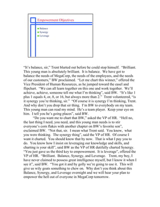 Empowerment Objectives

         s Balance
         s Synergy
         s Leverage




“It’s balance, sir,” Trent blurted out before he could stop himself. “Brilliant.
This young man is absolutely brilliant. It is balance. We have got to
balance the needs of MegaCorp, the needs of the employees, and the needs
of our customers,” BW proclaimed. “Let me chart this winner,” offered the
Vice President of Human Resources, as he jumped toward the easel and
flipchart. “We can all learn together on this one and work together. We’ll
achieve, achieve, someone tell me what I’m thinking”, said BW. “It’s like 1
plus 1 equals 4, or, 8, or 16, but always more than 2.” Trent volunteered, “is
it synergy you’re thinking, sir.” “Of course it is synergy I’m thinking, Trent.
And why don’t you drop that sir thing. I’m BW to everybody on my team.
This young man can read my mind. He’s a team player. Keep your eye on
him. I tell you he’s going places”, said BW.
       “Do you want me to chart that BW,” asked the VP of HR. “Hell no,
the last thing I need, you need, and this young man needs is to stir
everyone’s corn flakes with another chapter on BW’s favorite son”,
exclaimed BW. “Not that, sir. I mean what Trent said. You know, what
you were thinking. The synergy thing”, said the VP of HR. Of course I
want it charted. You should know that by now. That is what I pay you to
do. You know how I insist on leveraging our knowledge and skills, and
charting is your skill”, said BW as the VP of HR dutifully charted Synergy.
“You just gave us the third key to empowerment. It is leverage”, offered the
VP of HR. “Brilliant. Balance, Synergy, and Leverage. Trent, my boy, I
have never claimed to possess great intelligence myself, but I know it when I
see it”, said BW. “You got it and by golly we’re going to use it. This will
give us wily goats something to chew on. Why don’t you think about this
Balance, Synergy, and Leverage overnight and we will hear your plan to
empower the hell out of everyone in MegaCorp tomorrow.
 