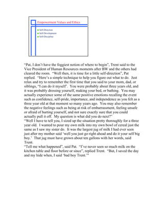 Empowerment Values and Ethics

         s Self-Direction
         s Self-Development
         s Self-Discipline




“Pat, I don’t have the foggiest notion of where to begin”, Trent said to the
Vice President of Human Resources moments after BW and the others had
cleared the room. “Well then, it is time for a little self-direction”, Pat
replied. “Here’s a simple technique to help you figure out what to do. Just
relax and try to remember the first time that you said to your mom, dad, or
siblings, “I can do it myself’. You were probably about three years old, and
it was probably dressing yourself, making your bed, or bathing. You may
actually experience some of the same positive emotions recalling the event
such as confidence, self-pride, importance, and independence as you felt as a
three year old at that moment so many years ago. You may also remember
the negative feelings such as being at risk of embarrassment, feeling unsafe
or afraid of hurting yourself, and not sure exactly sure that you could
actually pull it off. My question is what did you do next?”
“Well I have to tell you, I sized up the situation pretty thoroughly for a three
year old. I wanted to pour my own milk into my own bowl of cereal just the
same as I saw my sister do. It was the largest jug of milk I had ever seen
just after my mother said ‘well you just go right ahead and do it your self big
boy.’ That jug must have grown about ten gallons with her words, said
Trent.
“Tell me what happened”, said Pat. “I’ve never seen so much milk on the
kitchen table and floor before or since”, replied Trent. “But, I saved the day
and my hide when, I said ‘bad boy Trent.’"
 