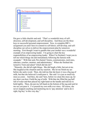 The Empowering Leader

         s Listens
         s Communicates
         s Motivates
         s Educates
         s Coaches
         s Mentors
         s Administrates




Pat gave a little chuckle and said. “That’s a wonderful story of self-
direction, self-development, and self-discipline. And those are the three
keys to successful personal empowerment. Now, to complete BW’s
assignment you and I have to commit to self-direct, self-develop, and self-
discipline our selves to deliver the empowerment plan by tomorrow
morning. First though I want to gamble that your mother was a wonderful
example of an empowering leader. I’m going to chart the key
responsibilities of an empowering leader. When I’m finished, I want you to
tell me which things she did immediately following the famous milk
escapade.” With that said, Pat charted ‘listens, communicates, motivates,
educates, coaches, mentors, and administrates.’ When she finished she
turned to Trent and asked “which did she do?”
 “Honestly, she did all eight things. She did laugh a little, but not at me.
She laughed at the situation and my reaction. She let me finish my act
before she said a word. Then, she told me that she knew it was a big jug of
milk, but that she believed I could pour it. She said ‘it is just as much my
mess as yours. And then, she said ‘here, before we clean this mess up, let
me show you how I hold the jug of milk. With that she filled the jug half
full of water and then placed my right hand on the handle and told me to
hold tightly. Then, she put my left hand on the bottom of the jug and said let
me see you pour it. I’ve poured my own milk ever since. Of course, she
never stopped coaching and mentoring me to ‘pay attention’ and to do it
right, big boy’ to this very day.”
 