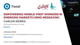 www.erlang-solutions.com
Erlang Solutions Ltd. 2017
EMPOWERING MOBILE-FIRST WORKERS IN
EMERGING MARKETS USING MESSAGING
CARLOS SIERRA
CEO and Founder at Twnel
@csierra
& Nicolas Vérité
Product Owner of MongooseIM at Erlang Solutions
@nyconyco
Moderated by Mladen Miliksic, VP, EMEA at Erlang Solutions
Twnel
 