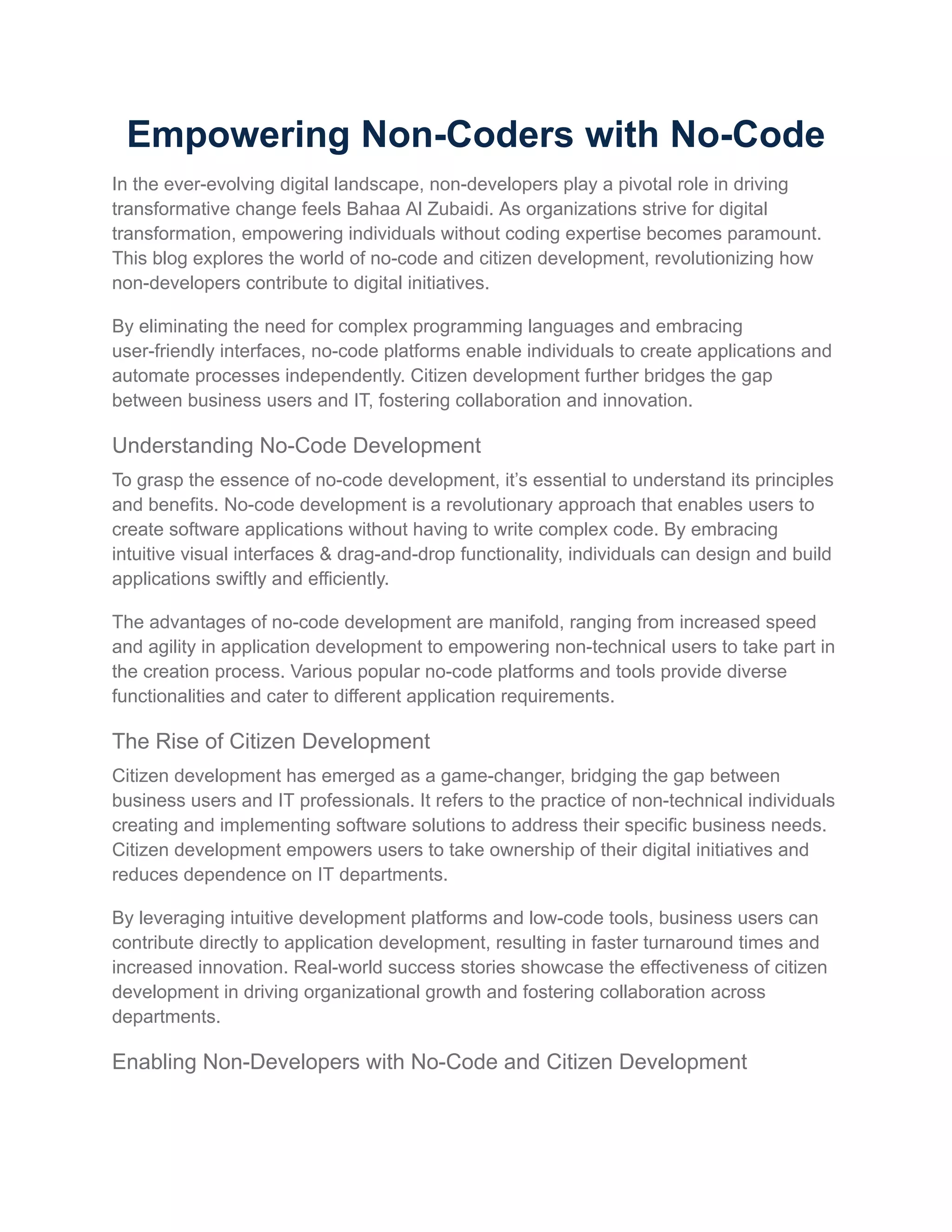 Empowering Non-Coders with No-Code
In the ever-evolving digital landscape, non-developers play a pivotal role in driving
transformative change feels Bahaa Al Zubaidi. As organizations strive for digital
transformation, empowering individuals without coding expertise becomes paramount.
This blog explores the world of no-code and citizen development, revolutionizing how
non-developers contribute to digital initiatives.
By eliminating the need for complex programming languages and embracing
user-friendly interfaces, no-code platforms enable individuals to create applications and
automate processes independently. Citizen development further bridges the gap
between business users and IT, fostering collaboration and innovation.
Understanding No-Code Development
To grasp the essence of no-code development, it’s essential to understand its principles
and benefits. No-code development is a revolutionary approach that enables users to
create software applications without having to write complex code. By embracing
intuitive visual interfaces & drag-and-drop functionality, individuals can design and build
applications swiftly and efficiently.
The advantages of no-code development are manifold, ranging from increased speed
and agility in application development to empowering non-technical users to take part in
the creation process. Various popular no-code platforms and tools provide diverse
functionalities and cater to different application requirements.
The Rise of Citizen Development
Citizen development has emerged as a game-changer, bridging the gap between
business users and IT professionals. It refers to the practice of non-technical individuals
creating and implementing software solutions to address their specific business needs.
Citizen development empowers users to take ownership of their digital initiatives and
reduces dependence on IT departments.
By leveraging intuitive development platforms and low-code tools, business users can
contribute directly to application development, resulting in faster turnaround times and
increased innovation. Real-world success stories showcase the effectiveness of citizen
development in driving organizational growth and fostering collaboration across
departments.
Enabling Non-Developers with No-Code and Citizen Development
 