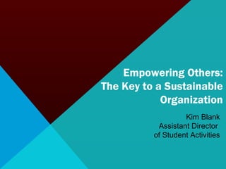 Empowering Others: 
The Key to a Sustainable 
Organization 
Kim Blank 
Assistant Director 
of Student Activities 
 