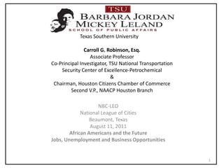 Carroll G. Robinson, Esq.Associate ProfessorCo-Principal Investigator, TSU National Transportation Security Center of Excellence-Petrochemical&Chairman, Houston Citizens Chamber of CommerceSecond V.P., NAACP Houston Branch NBC-LEO National League of Cities Beaumont, Texas August 11, 2011 African Americans and the Future   Jobs, Unemployment and Business Opportunities  1 Texas Southern University 