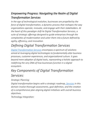 Empowering Progress: Navigating the Realm of Digital
Transformation Services
In the age of technological evolution, businesses are propelled by the
force of digital transformation, a dynamic process that reshapes the way
organizations operate, innovate, and engage with their stakeholders. At
the heart of this paradigm shift lie Digital Transformation Services, a
suite of strategic offerings designed to guide enterprises through the
complexities of modernization and usher them into a future defined by
agility, efficiency, and innovation.
Defining Digital Transformation Services
Digital Transformation Services encompass a spectrum of solutions
aimed at leveraging digital technologies to fundamentally alter business
processes, customer experiences, and organizational culture. It goes
beyond mere adoption of digital tools, representing a holistic approach to
redefining the very DNA of how businesses function in a digital
ecosystem.
Key Components of Digital Transformation
Services:
Strategic Planning:
Digital transformation begins with a strategic roadmap. Services in this
domain involve thorough assessments, goal definition, and the creation
of a comprehensive plan aligning digital initiatives with overall business
objectives.
Technology Integration:
 