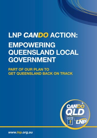 LNP CANDO ACTION:
EMPOWERING
QUEENSLAND LOCAL
GOVERNMENT
PART OF OUR PLAN TO
GET QUEENSLAND BACK ON TRACK




www.lnp.org.au
 