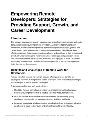 Empowering Remote Developers: Strategies for Providing Support, Growth, and Career Development 1
Empowering Remote
Developers: Strategies for
Providing Support, Growth, and
Career Development
Introduction
The software development industry has witnessed a significant rise in remote work, with
companies increasingly hiring remote developers. As this trend continues to gain
momentum, it is crucial to recognize the importance of providing support, growth, and
career development opportunities for these remote developers. This blog explores
effective strategies that empower remote developers and contribute to their professional
growth. By understanding and implementing these strategies, companies can ensure
their remote developers feel supported, motivated, and equipped to excel. Let's delve
into the key strategies that can help maximize the potential of remote developers and
foster their career development.
Benefits and Challenges of Remote Work for
Developers
Remote work has become increasingly popular, offering numerous benefits for
developers. However, it also presents certain challenges. Let's explore the advantages
and challenges of remote work for developers:
A. Advantages of remote work for developers:
Flexibility: Remote work allows developers to choose their working hours and
location, providing the freedom to create a schedule that suits their needs.
Work-life balance: Remote work eliminates the need for commuting, giving
developers more time for personal commitments, hobbies, and family.
Increased productivity: Working remotely often leads to fewer distractions, allowing
developers to focus on their tasks and deliver high-quality work efficiently.
 