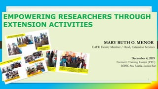 EMPOWERING RESEARCHERS THROUGH
EXTENSION ACTIVITIES
MARY RUTH O. MENOR
CAFE Faculty Member / Head, Extension Services
December 4, 2019
Farmers’ Training Center (FTC)
ISPSC Sta. Maria, Ilocos Sur
1
 
