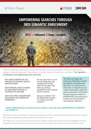 A Semantic Data Platform for Context-Enabled Search,
Discovery, & Analytics in Data-Driven Enterprises & Organizations
In this era of big data, all enterprises and systems have more content than ever before. There’s a lot of data which is
exploded, fragmented, redundant, underutilized, inconsistent, hard to find and hard to understand. “ ‘Big Data’is a
Challenge and an Opportunity at the same time.”
Organizations face the challenge of making the best possible use of their data while dealing with dynamic and changing
data and also responding to business demand for faster time to market. Information users, with more content and less
time to analyze, need systems that are smart and intelligent enough to integrate the scattered content, provide quicker
discovery of information and tools for thorough analysis of content.
“At T/DG, we realize the
enormous challenges and the
possibilities associated with
Big Data. Our products and
tools help integrate all your
content seamlessly, exploit the
power of semantic enrichment,
transforming the content to
knowledge; thus taking you to
that next level of Search and
Analytics solutions.”
White Paper
EMPOWERING SEARCHES THROUGH
3RDi SEMANTIC ENRICHMENT
3RDi – Relevant | Deep | Insights
“The thing that differentiates one enterprise from another, is the way they understand the
content and utilize it!”
OF THE 60 % YEARLY GROWTH IN
CONTENT, MAJORITY OF IT IS
UNSTRUCTURED.
EVERY MINUTE, OVER 72 HOURS OF
NEW VIDEO CONTENT IS UPLOADED
TO YOUTUBE.
EACH DAY, OVER 1 MILLION NEW
BLOG POSTS ARE CREATED ON
WORDPRESS
On one side, there is a risk
associated with integration
and management of data,
while, on the other side, there
are exciting possibilities with
increased live content.
Access to content is not the
differential anymore - it is
pretty much with everyone.
 