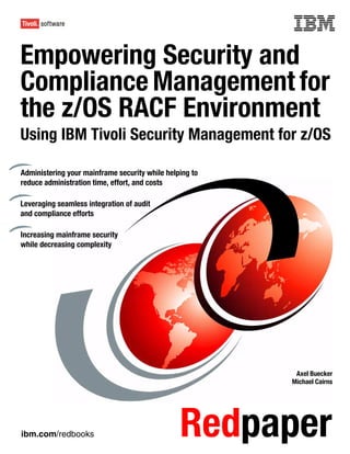 Front cover

Empowering Security and
Compliance Management for
the z/OS RACF Environment
Using IBM Tivoli Security Management for z/OS

Administering your mainframe security while helping to
reduce administration time, effort, and costs

Leveraging seamless integration of audit
and compliance efforts

Increasing mainframe security
while decreasing complexity




                                                          Axel Buecker
                                                         Michael Cairns




ibm.com/redbooks                                Redpaper
 