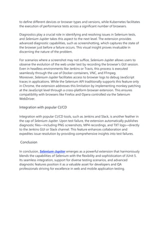 to define different devices or browser types and versions, while Kubernetes facilitates
the execution of performance tests across a significant number of browsers.
Diagnostics play a crucial role in identifying and resolving issues in Selenium tests,
and Selenium-Jupiter takes this aspect to the next level. The extension provides
advanced diagnostic capabilities, such as screenshotting, which captures the state of
the browser just before a failure occurs. This visual insight proves invaluable in
discerning the nature of the problem.
For scenarios where a screenshot may not suffice, Selenium-Jupiter allows users to
observe the evolution of the web under test by recording the browser’s GUI session.
Even in headless environments like Jenkins or Travis, this process is executed
seamlessly through the use of Docker containers, VNC, and FFmpeg.
Moreover, Selenium-Jupiter facilitates access to browser logs to debug JavaScript
traces in applications. While the Selenium API traditionally supports this feature only
in Chrome, the extension addresses this limitation by implementing monkey patching
at the JavaScript level through a cross-platform browser extension. This ensures
compatibility with browsers like Firefox and Opera controlled via the Selenium
WebDriver.
Integration with popular CI/CD
Integration with popular CI/CD tools, such as Jenkins and Slack, is another feather in
the cap of Selenium-Jupiter. Upon test failure, the extension automatically publishes
diagnostic files—including PNG screenshots, MP4 recordings, and TXT logs—directly
to the Jenkins GUI or Slack channel. This feature enhances collaboration and
expedites issue resolution by providing comprehensive insights into test failures.
Conclusion
In conclusion, Selenium-Jupiter emerges as a powerful extension that harmoniously
blends the capabilities of Selenium with the flexibility and sophistication of JUnit 5.
Its seamless integration, support for diverse testing scenarios, and advanced
diagnostic features position it as a valuable asset for developers and QA
professionals striving for excellence in web and mobile application testing.
 