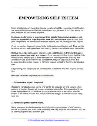 Empowering Self Esteem
..................................................................................................................................................................




               EMPOWERING SELF ESTEEM

Being a leader doesn't mean that its only you who should be respected. In fact,leaders
are required to give respect to their subordinates and followers. If not, then sooner or
later, they will not be a leader anymore.

I believe a leaders duty is to empower their people through giving respect and
constant appreciation regarding their work and their actions. Your workers need
your compliments for them to build their self esteem, and for you to gain their respect.

Every person has this need, a need to be highly valued and treated well. They want to
be respected and feel appreciated thus making them more confident about themselves.

Believe me, empowering your employees or subordinates is the best 