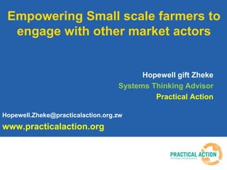 Empowering Small scale farmers to
engage with other market actors
Hopewell gift Zheke
Systems Thinking Advisor
Practical A...