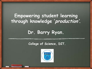 Empowering student learning
through knowledge „production‟.

       Dr. Barry Ryan.

       College of Science, DIT.
 