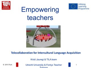 © 2013 TILA 1
Empowering
teachers
Telecollaboration for Intercultural Language Acquisition
Kristi Jauregi & TILA team
Utrecht University & Fontys Teacher
 